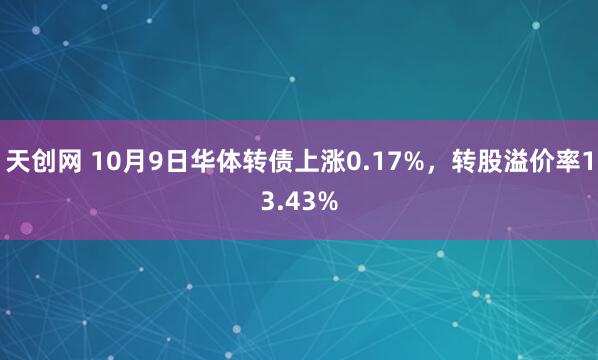 天创网 10月9日华体转债上涨0.17%，转股溢价率13.43%
