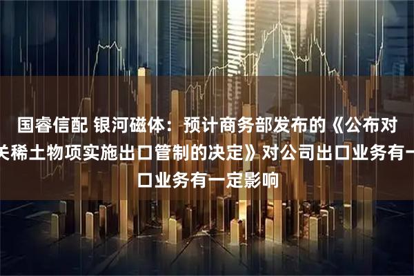国睿信配 银河磁体:预计商务部发布的《公布对境外相关稀土物项实施出口管制的决定》对公司出口业务有一定影响