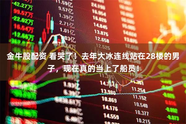 金牛股配资 看哭了！去年大冰连线站在28楼的男子，现在真的当上了船员！