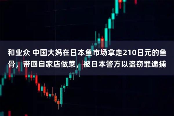 和业众 中国大妈在日本鱼市场拿走210日元的鱼骨，带回自家店做菜，被日本警方以盗窃罪逮捕