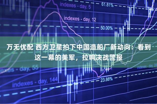 万无优配 西方卫星拍下中国造船厂新动向:看到这一幕的美军,拉响决战警报