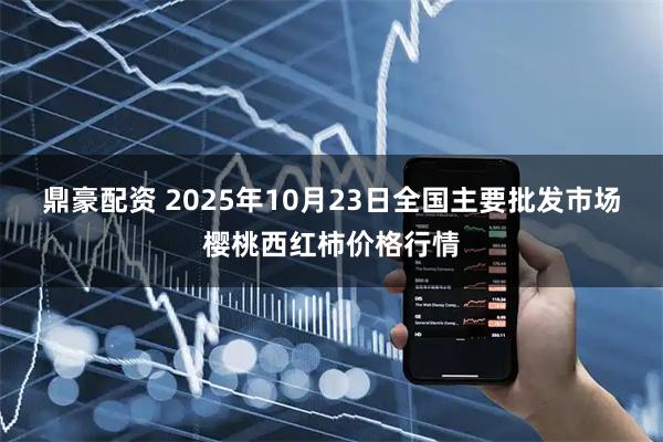 鼎豪配资 2025年10月23日全国主要批发市场樱桃西红柿价格行情