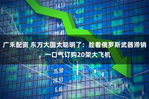 广禾配资 东方大国太聪明了：趁着俄罗斯武器滞销，一口气订购20架大飞机
