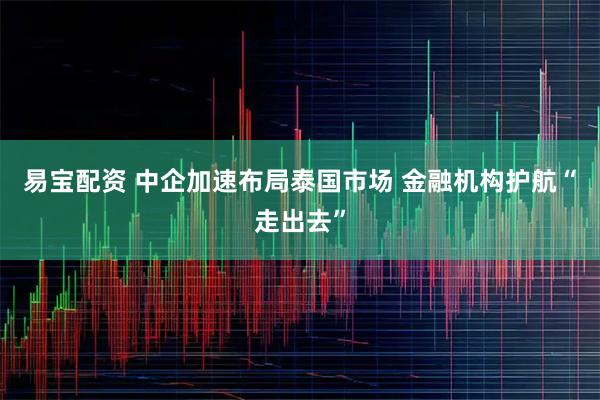 易宝配资 中企加速布局泰国市场 金融机构护航“走出去”