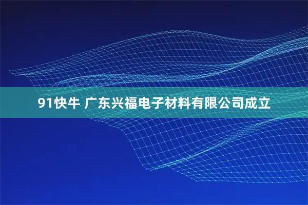 91快牛 广东兴福电子材料有限公司成立