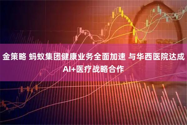 金策略 蚂蚁集团健康业务全面加速 与华西医院达成AI+医疗战略合作