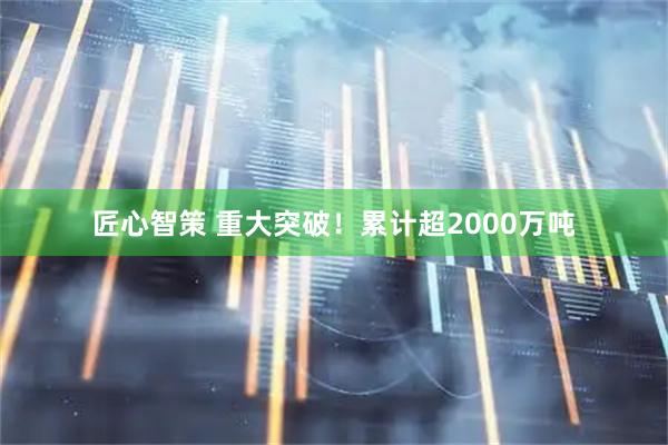 匠心智策 重大突破!累计超2000万吨