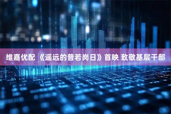 维嘉优配 《遥远的普若岗日》首映 致敬基层干部