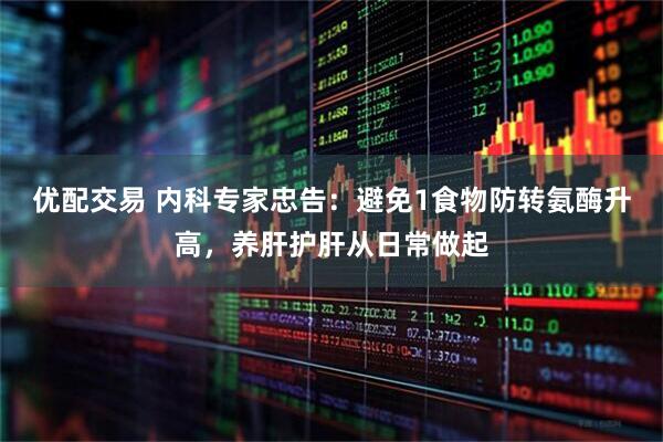 优配交易 内科专家忠告:避免1食物防转氨酶升高,养肝护肝从日常做起