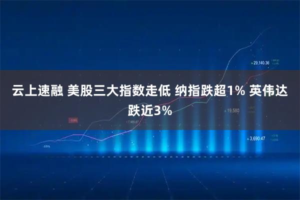 云上速融 美股三大指数走低 纳指跌超1% 英伟达跌近3%