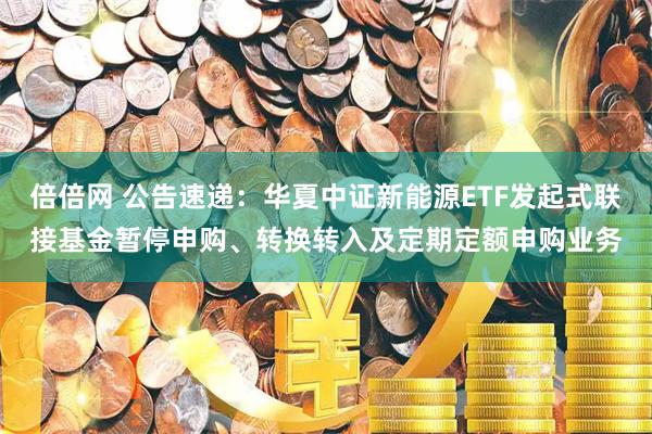 倍倍网 公告速递：华夏中证新能源ETF发起式联接基金暂停申购、转换转入及定期定额申购业务