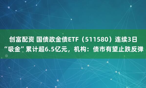 创富配资 国债政金债ETF(511580)连续3日“吸金”累计超6.5亿元,机构:债市有望止跌反弹