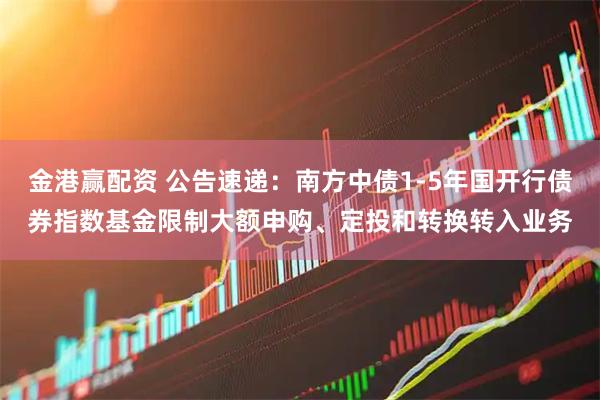 金港赢配资 公告速递:南方中债1-5年国开行债券指数基金限制大额申购、定投和转换转入业务