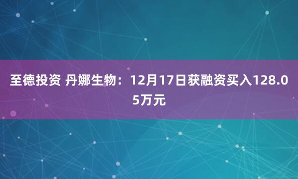 至德投资 丹娜生物:12月17日获融资买入128.05万元